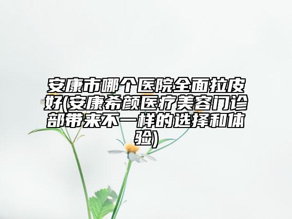 安康市哪個(gè)醫(yī)院全面拉皮好(安康希顏醫(yī)療美容門診部帶來不一樣的選擇和體驗(yàn))