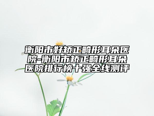 衡陽(yáng)市好矯正畸形耳朵醫(yī)院-衡陽(yáng)市矯正畸形耳朵醫(yī)院排行榜十強(qiáng)全線測(cè)評(píng)