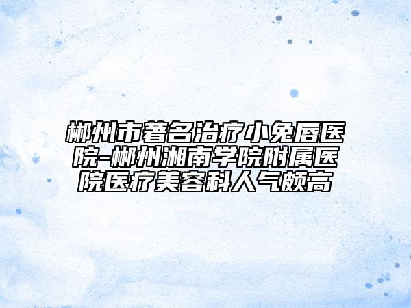 郴州市著名治療小兔唇醫(yī)院-郴州湘南學院附屬醫(yī)院醫(yī)療美容科人氣頗高