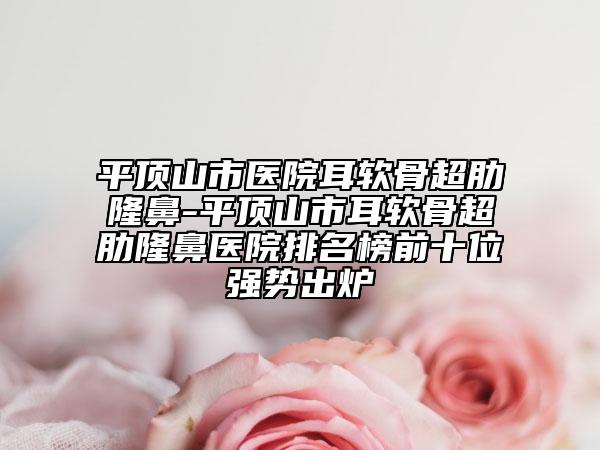 平頂山市醫(yī)院耳軟骨超肋隆鼻-平頂山市耳軟骨超肋隆鼻醫(yī)院排名榜前十位強勢出爐