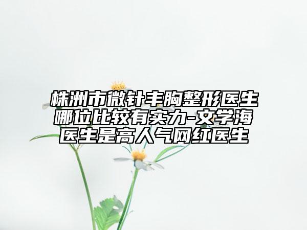 株洲市微針豐胸整形醫(yī)生哪位比較有實(shí)力-文學(xué)海醫(yī)生是高人氣網(wǎng)紅醫(yī)生