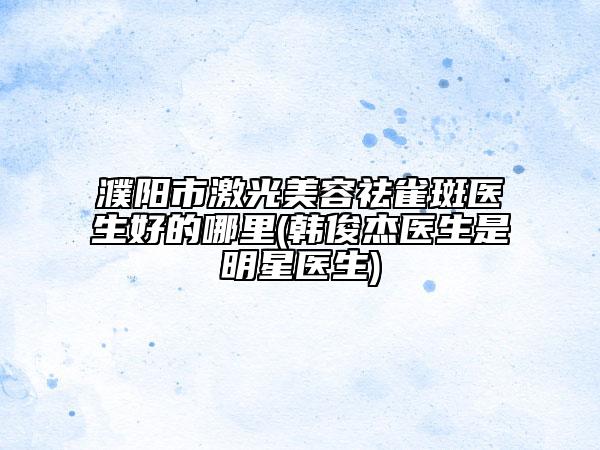 濮陽市激光美容祛雀斑醫(yī)生好的哪里(韓俊杰醫(yī)生是明星醫(yī)生)
