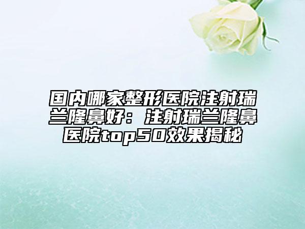 國內(nèi)哪家整形醫(yī)院注射瑞蘭隆鼻好：注射瑞蘭隆鼻醫(yī)院top50效果揭秘