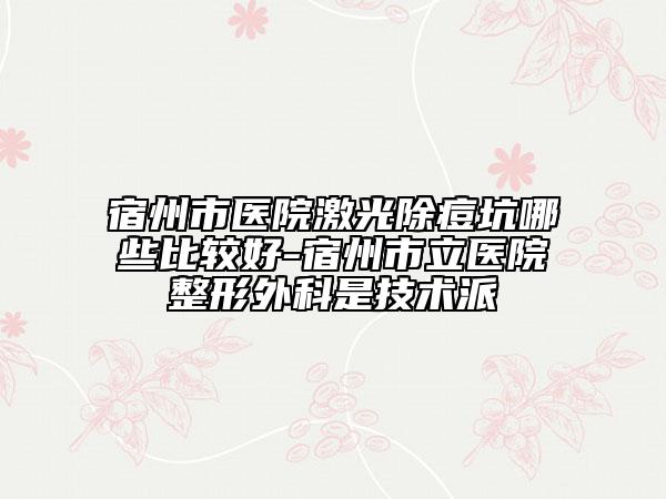 宿州市醫(yī)院激光除痘坑哪些比較好-宿州市立醫(yī)院整形外科是技術派