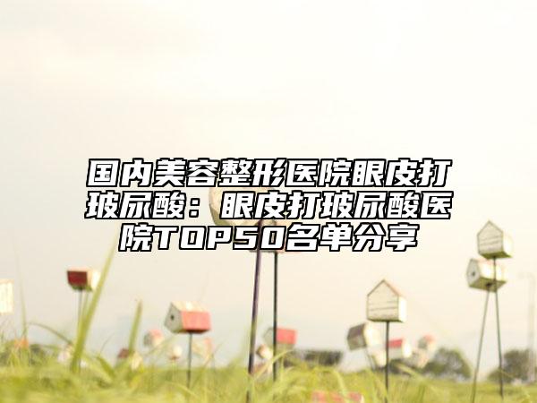 國內美容整形醫(yī)院眼皮打玻尿酸：眼皮打玻尿酸醫(yī)院TOP50名單分享