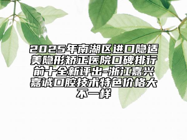 2025年南湖區(qū)進口隱適美隱形矯正醫(yī)院口碑排行前十全新評出-浙江嘉興嘉誠口腔技術(shù)特色價格大不一樣