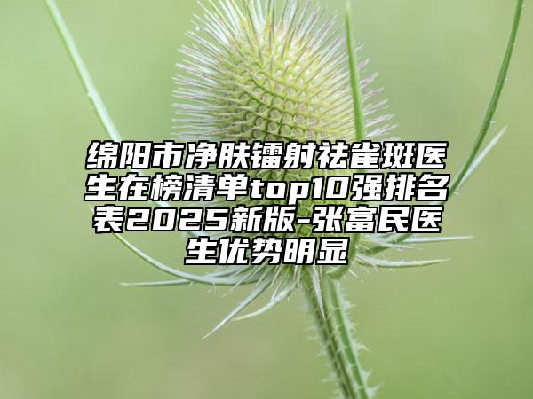綿陽(yáng)市凈膚鐳射祛雀斑醫(yī)生在榜清單top10強(qiáng)排名表2025新版-張富民醫(yī)生優(yōu)勢(shì)明顯