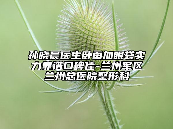 孫曉晨醫(yī)生臥蠶加眼袋實力靠譜口碑佳-蘭州軍區(qū)蘭州總醫(yī)院整形科