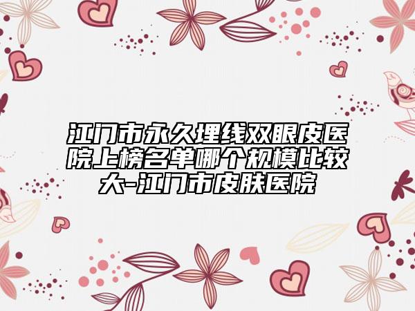 江門市永久埋線雙眼皮醫(yī)院上榜名單哪個(gè)規(guī)模比較大-江門市皮膚醫(yī)院