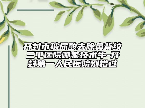開封市玻尿酸去除鼻背紋三甲醫(yī)院哪家技術(shù)牛-開封第一人民醫(yī)院別錯過