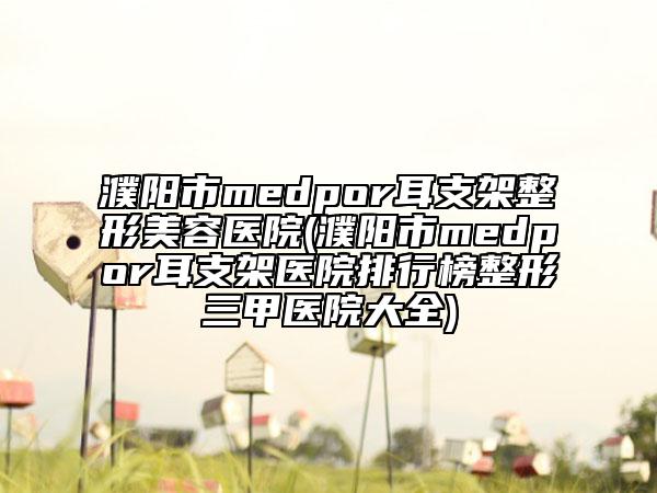 濮陽市medpor耳支架整形美容醫(yī)院(濮陽市medpor耳支架醫(yī)院排行榜整形三甲醫(yī)院大全)