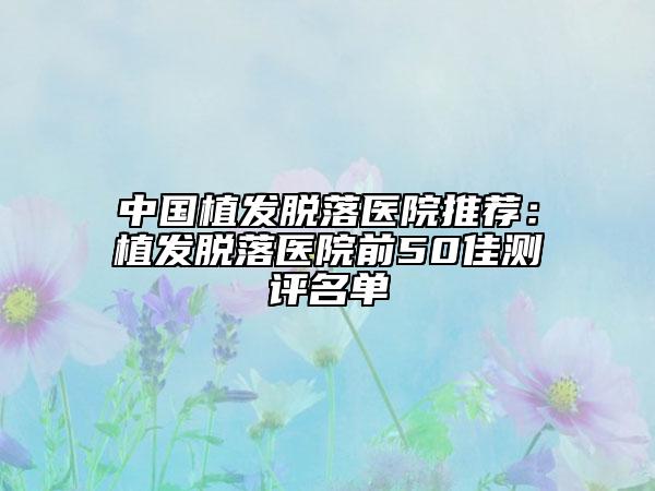 中國(guó)植發(fā)脫落醫(yī)院推薦：植發(fā)脫落醫(yī)院前50佳測(cè)評(píng)名單