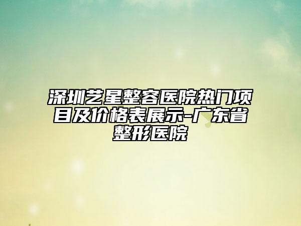 深圳藝星整容醫(yī)院熱門項目及價格表展示-廣東省整形醫(yī)院