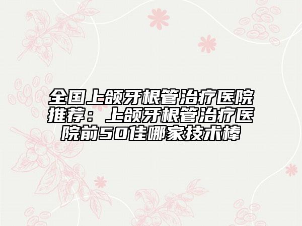 全國上頜牙根管治療醫(yī)院推薦:上頜牙根管治療醫(yī)院前50佳哪家技術(shù)棒