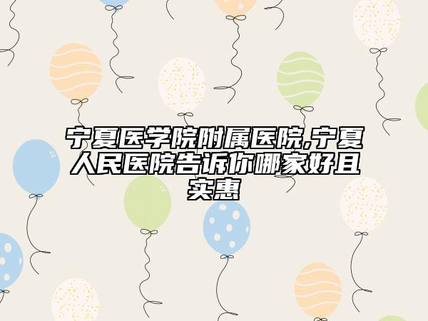 寧夏醫(yī)學院附屬醫(yī)院,寧夏人民醫(yī)院告訴你哪家好且實惠