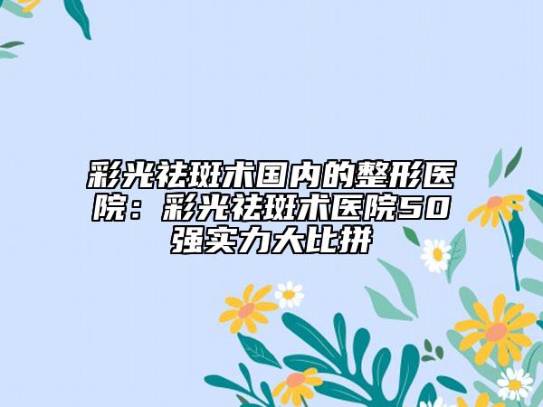 彩光祛斑術(shù)國內(nèi)的整形醫(yī)院:彩光祛斑術(shù)醫(yī)院50強(qiáng)實(shí)力大比拼