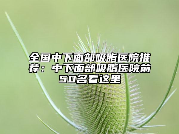 全國中下面部吸脂醫(yī)院推薦：中下面部吸脂醫(yī)院前50名看這里