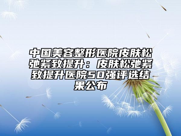 中國(guó)美容整形醫(yī)院皮膚松弛緊致提升：皮膚松弛緊致提升醫(yī)院50強(qiáng)評(píng)選結(jié)果公布