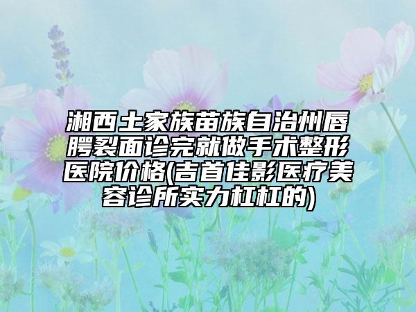 湘西土家族苗族自治州唇腭裂面診完就做手術(shù)整形醫(yī)院價(jià)格(吉首佳影醫(yī)療美容診所實(shí)力杠杠的)