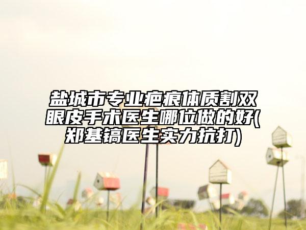 鹽城市專業(yè)疤痕體質(zhì)割雙眼皮手術(shù)醫(yī)生哪位做的好(鄭基鎬醫(yī)生實(shí)力抗打)