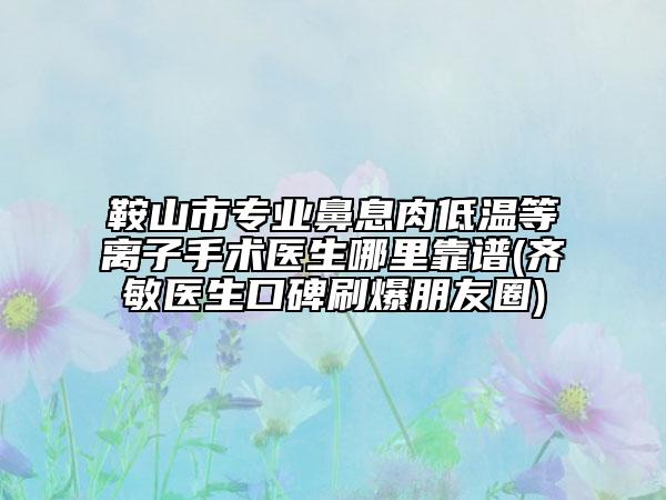 鞍山市專業(yè)鼻息肉低溫等離子手術(shù)醫(yī)生哪里靠譜(齊敏醫(yī)生口碑刷爆朋友圈)