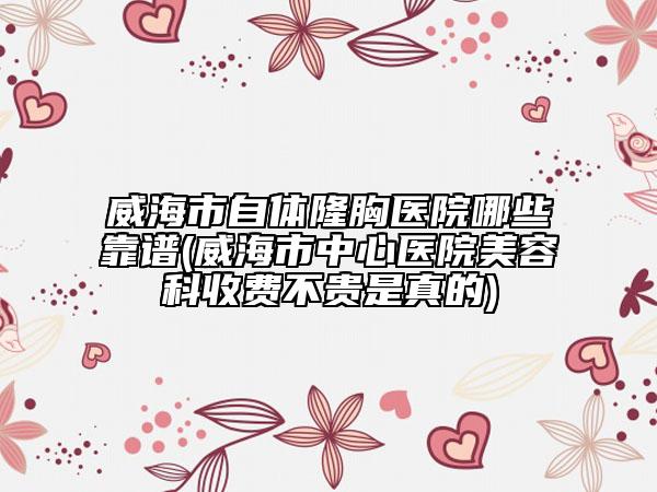 威海市自體隆胸醫(yī)院哪些靠譜(威海市中心醫(yī)院美容科收費(fèi)不貴是真的)