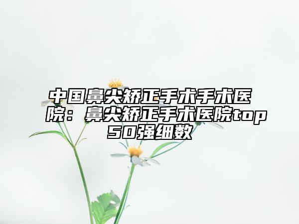 中國鼻尖矯正手術(shù)手術(shù)醫(yī)院:鼻尖矯正手術(shù)醫(yī)院top50強細(xì)數(shù)