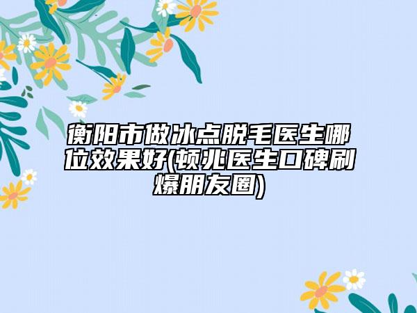 衡陽市做冰點(diǎn)脫毛醫(yī)生哪位效果好(頓兆醫(yī)生口碑刷爆朋友圈)