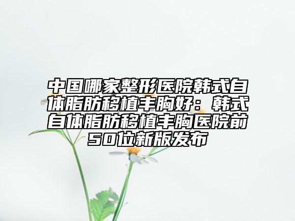 中國哪家整形醫(yī)院韓式自體脂肪移植豐胸好：韓式自體脂肪移植豐胸醫(yī)院前50位新版發(fā)布