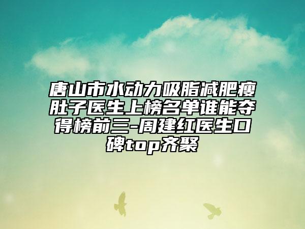 唐山市水動(dòng)力吸脂減肥瘦肚子醫(yī)生上榜名單誰能奪得榜前三-周建紅醫(yī)生口碑top齊聚