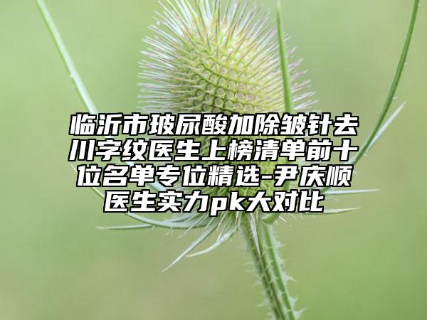 臨沂市玻尿酸加除皺針去川字紋醫(yī)生上榜清單前十位名單專位精選-尹慶順醫(yī)生實力pk大對比
