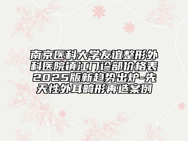 南京醫(yī)科大學(xué)友誼整形外科醫(yī)院鎮(zhèn)江門診部價(jià)格表2025版新趨勢出爐-先天性外耳畸形再造案例