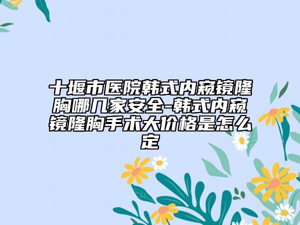 十堰市醫(yī)院韓式內(nèi)窺鏡隆胸哪幾家安全-韓式內(nèi)窺鏡隆胸手術(shù)大價格是怎么定