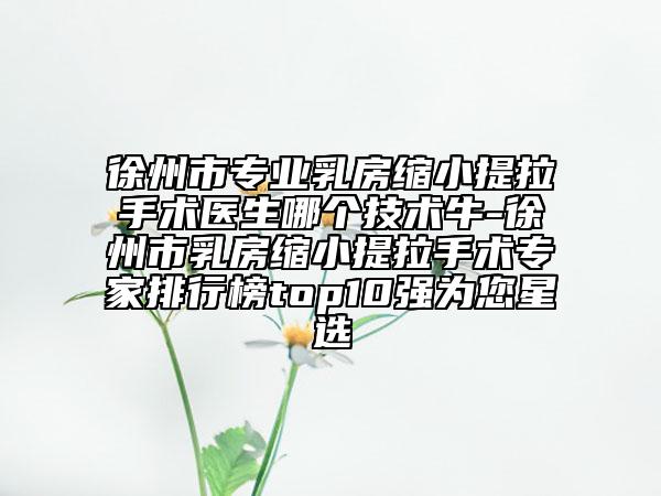 徐州市專業(yè)乳房縮小提拉手術(shù)醫(yī)生哪個技術(shù)牛-徐州市乳房縮小提拉手術(shù)專家排行榜top10強為您星選