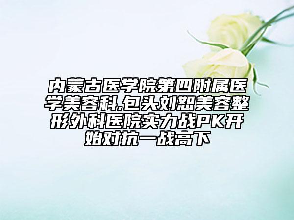 內(nèi)蒙古醫(yī)學(xué)院第四附屬醫(yī)學(xué)美容科,包頭劉恕美容整形外科醫(yī)院實(shí)力戰(zhàn)PK開始對(duì)抗一戰(zhàn)高下