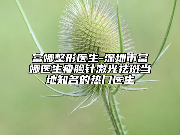 富娜整形醫(yī)生-深圳市富娜醫(yī)生瘦臉針激光祛斑當?shù)刂臒衢T醫(yī)生