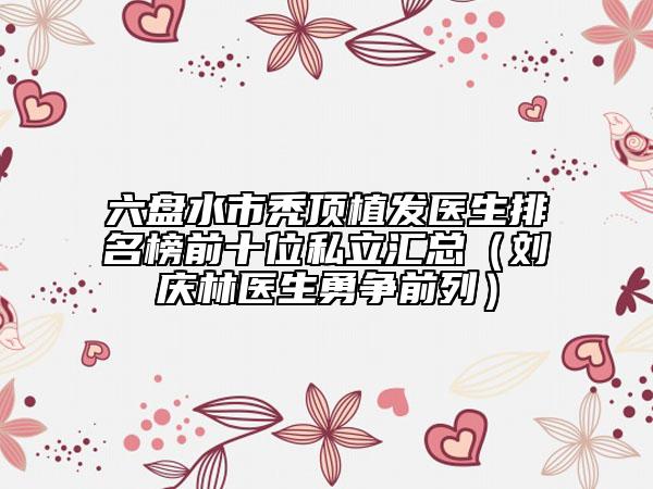 六盤水市禿頂植發(fā)醫(yī)生排名榜前十位私立匯總（劉慶林醫(yī)生勇爭前列）