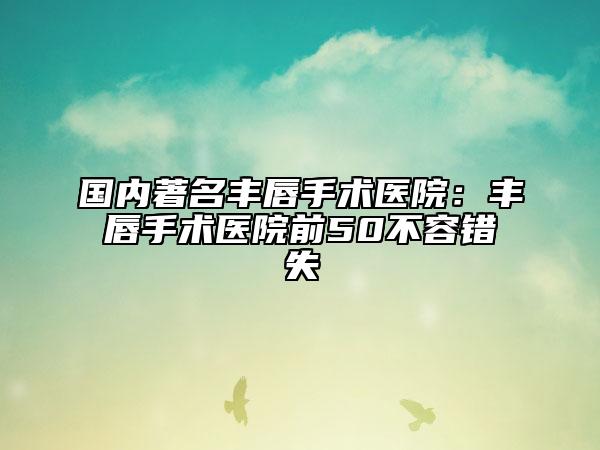 國內(nèi)著名豐唇手術(shù)醫(yī)院：豐唇手術(shù)醫(yī)院前50不容錯失