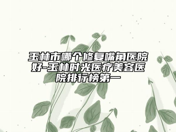 玉林市哪個修復嘴角醫(yī)院好-玉林時光醫(yī)療美容醫(yī)院排行榜第一