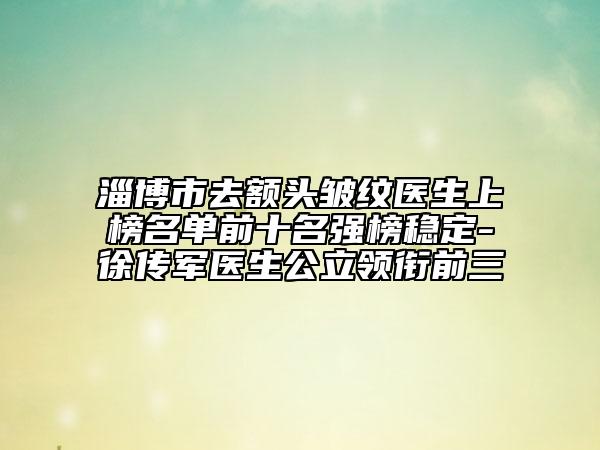 淄博市去額頭皺紋醫(yī)生上榜名單前十名強(qiáng)榜穩(wěn)定-徐傳軍醫(yī)生公立領(lǐng)銜前三
