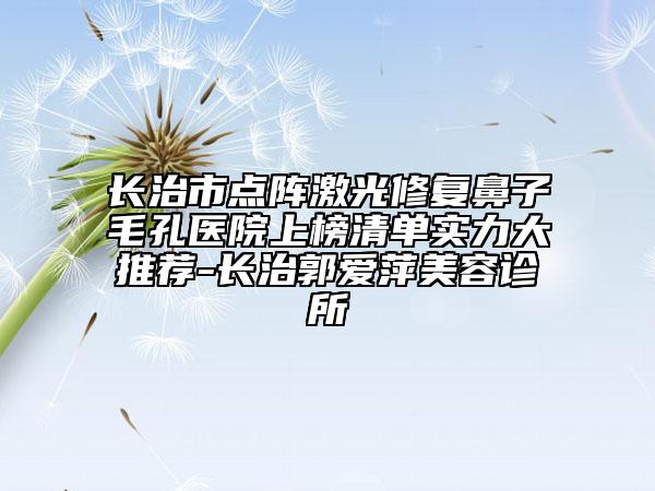 長治市點陣激光修復鼻子毛孔醫(yī)院上榜清單實力大推薦-長治郭愛萍美容診所