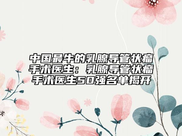 中國(guó)最牛的乳腺導(dǎo)管狀瘤手術(shù)醫(yī)生：乳腺導(dǎo)管狀瘤手術(shù)醫(yī)生50強(qiáng)名單揭開