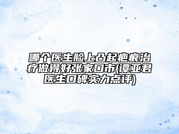 哪個(gè)醫(yī)生臉上凸起疤痕治療做得好張家口市(譚亞君醫(yī)生口碑實(shí)力點(diǎn)評(píng))