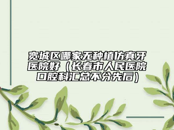 寬城區(qū)哪家無種植仿真牙醫(yī)院好（長春市人民醫(yī)院口腔科匯總不分先后）