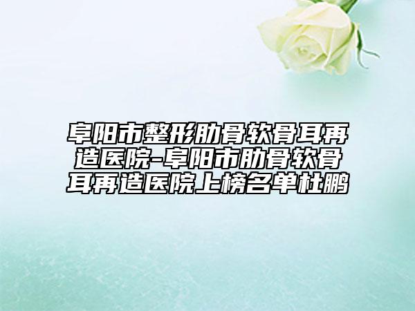 阜陽市整形肋骨軟骨耳再造醫(yī)院-阜陽市肋骨軟骨耳再造醫(yī)院上榜名單杜鵬