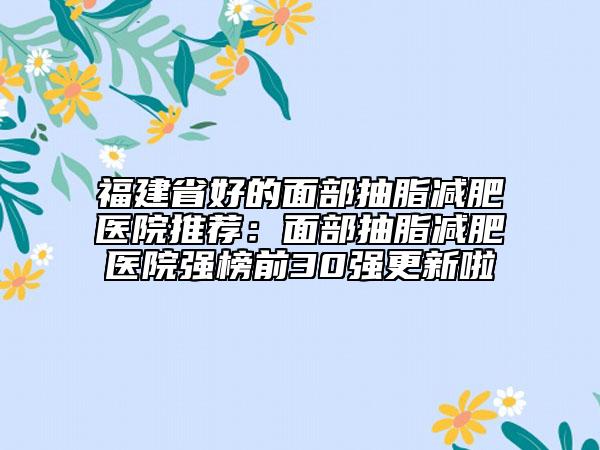 福建省好的面部抽脂減肥醫(yī)院推薦：面部抽脂減肥醫(yī)院強(qiáng)榜前30強(qiáng)更新啦