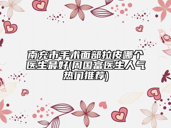 南充市手術面部拉皮哪個醫(yī)生最好(周國富醫(yī)生人氣熱門推薦)