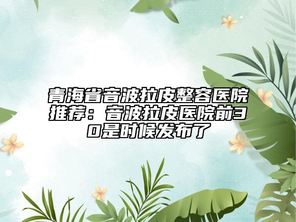 青海省音波拉皮整容醫(yī)院推薦：音波拉皮醫(yī)院前30是時候發(fā)布了