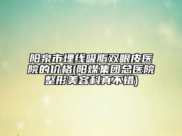 陽泉市埋線吸脂雙眼皮醫(yī)院的價格(陽煤集團總醫(yī)院整形美容科真不錯)