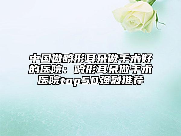中國做畸形耳朵做手術(shù)好的醫(yī)院：畸形耳朵做手術(shù)醫(yī)院top50強(qiáng)烈推薦